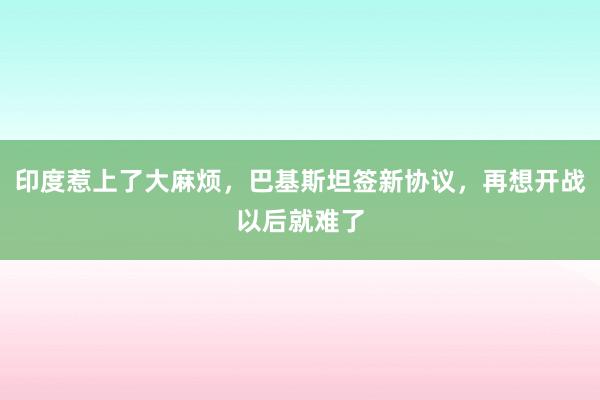 印度惹上了大麻烦,巴基斯坦签新协议,再想开战以后就难了