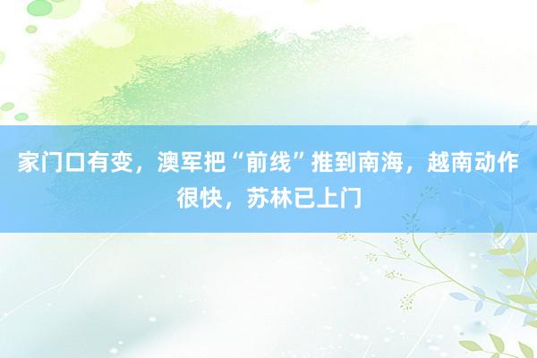 家门口有变，澳军把“前线”推到南海，越南动作很快，苏林已上门