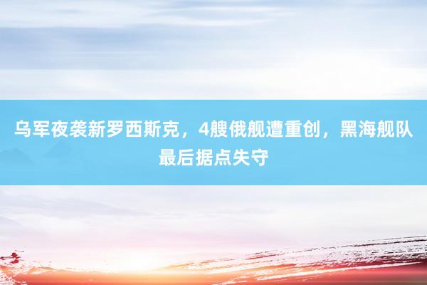 乌军夜袭新罗西斯克，4艘俄舰遭重创，黑海舰队最后据点失守