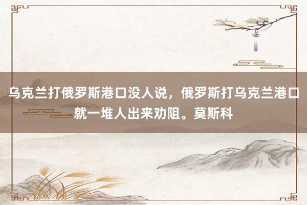 乌克兰打俄罗斯港口没人说，俄罗斯打乌克兰港口就一堆人出来劝阻。莫斯科