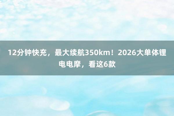 12分钟快充，最大续航350km！2026大单体锂电电摩，看这6款