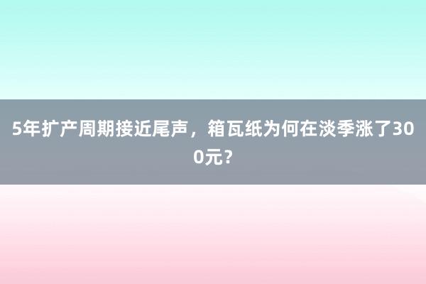 5年扩产周期接近尾声，箱瓦纸为何在淡季涨了300元？