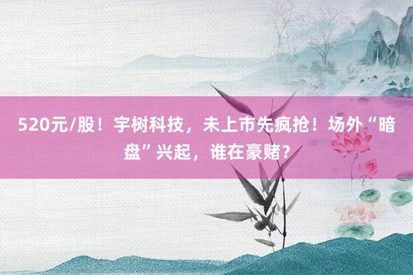 520元/股！宇树科技，未上市先疯抢！场外“暗盘”兴起，谁在豪赌？
