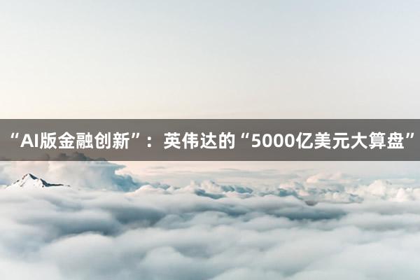 “AI版金融创新”：英伟达的“5000亿美元大算盘”