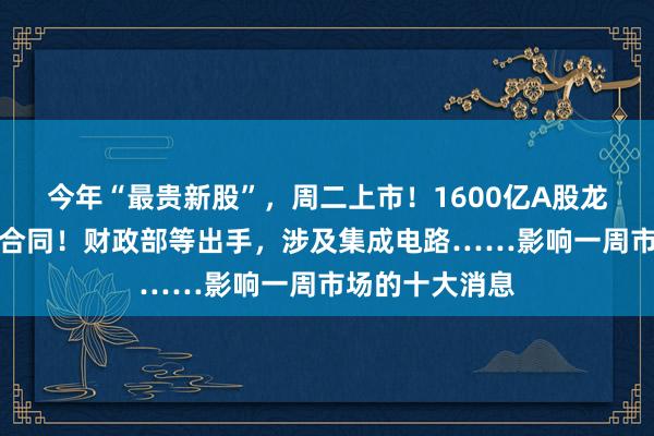 今年“最贵新股”，周二上市！1600亿A股龙头，签订重大合同！财政部等出手，涉及集成电路……影响一周市场的十大消息