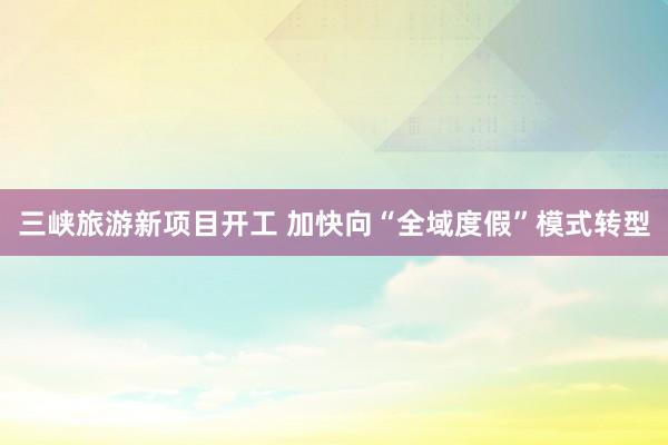 三峡旅游新项目开工 加快向“全域度假”模式转型