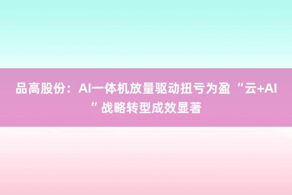 品高股份：AI一体机放量驱动扭亏为盈 “云+AI”战略转型成效显著