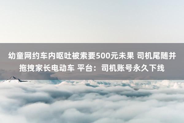 幼童网约车内呕吐被索要500元未果 司机尾随并拖拽家长电动车 平台：司机账号永久下线