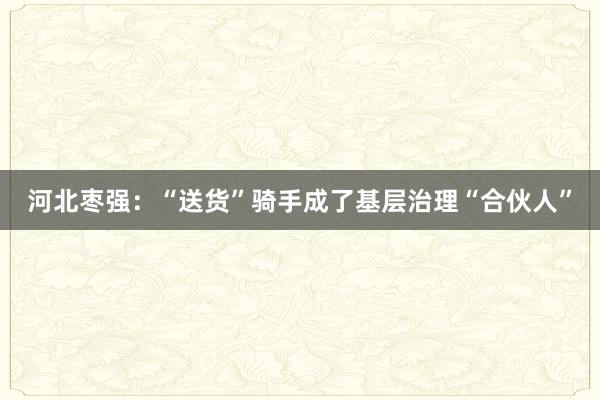 河北枣强：“送货”骑手成了基层治理“合伙人”