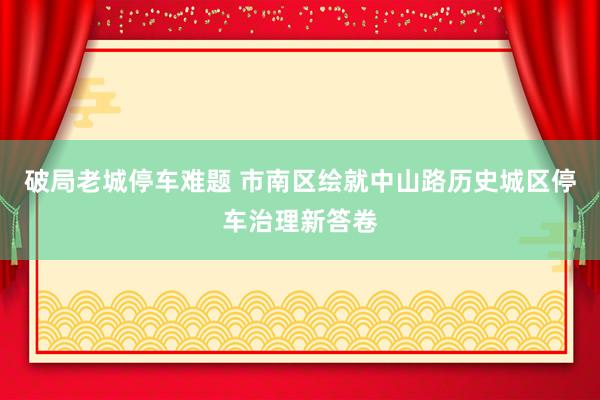 破局老城停车难题 市南区绘就中山路历史城区停车治理新答卷