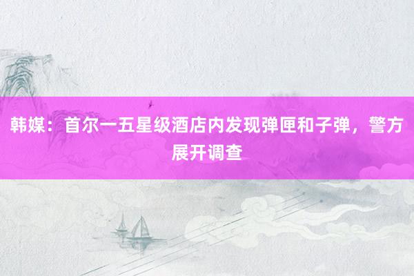 韩媒：首尔一五星级酒店内发现弹匣和子弹，警方展开调查