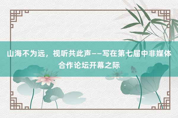 山海不为远，视听共此声——写在第七届中非媒体合作论坛开幕之际