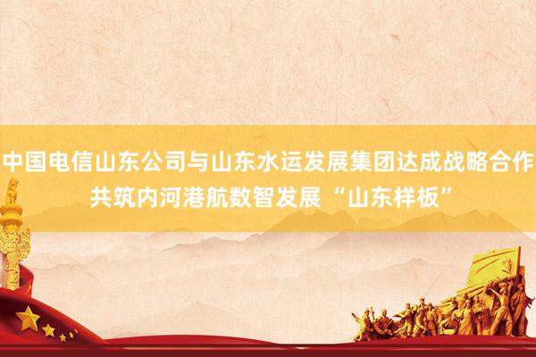 中国电信山东公司与山东水运发展集团达成战略合作 共筑内河港航数智发展 “山东样板”