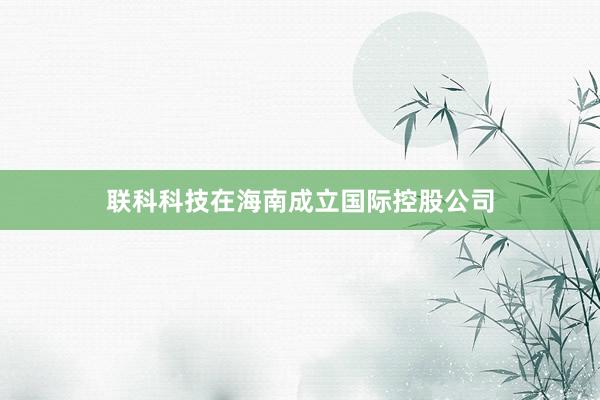 联科科技在海南成立国际控股公司