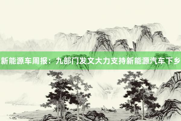 新能源车周报：九部门发文大力支持新能源汽车下乡