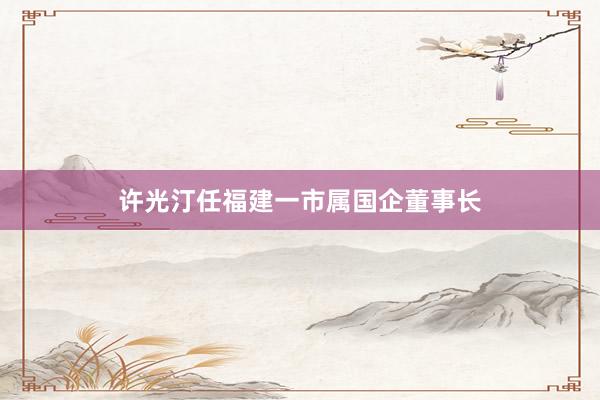 许光汀任福建一市属国企董事长