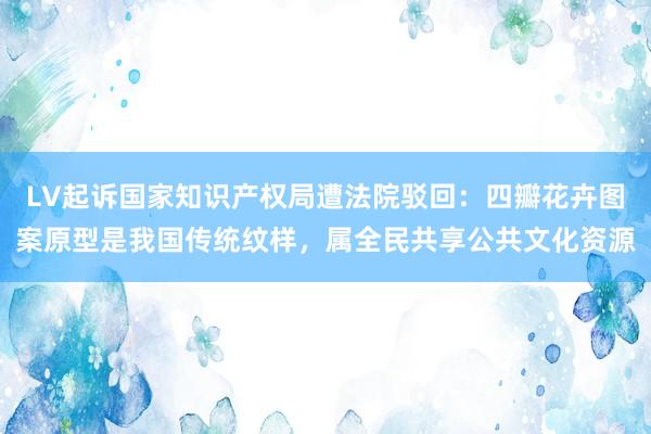 LV起诉国家知识产权局遭法院驳回：四瓣花卉图案原型是我国传统纹样，属全民共享公共文化资源