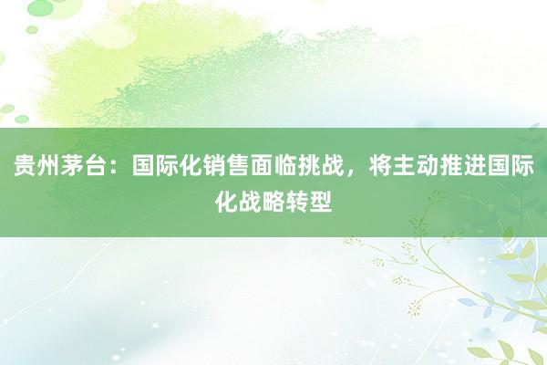 贵州茅台：国际化销售面临挑战，将主动推进国际化战略转型