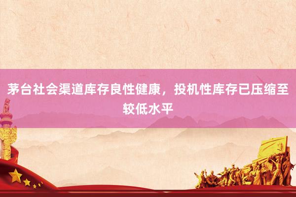 茅台社会渠道库存良性健康，投机性库存已压缩至较低水平