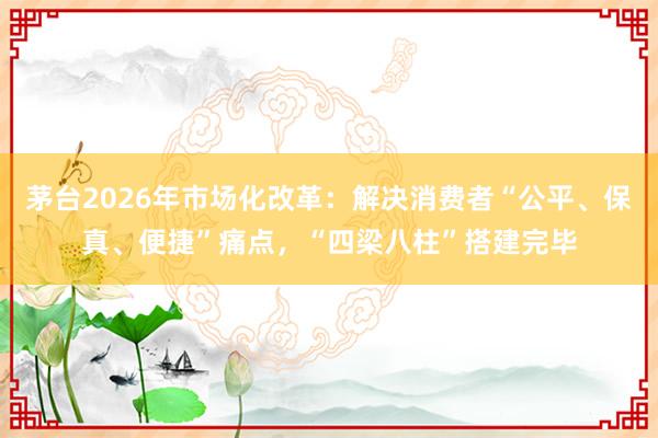 茅台2026年市场化改革：解决消费者“公平、保真、便捷”痛点，“四梁八柱”搭建完毕