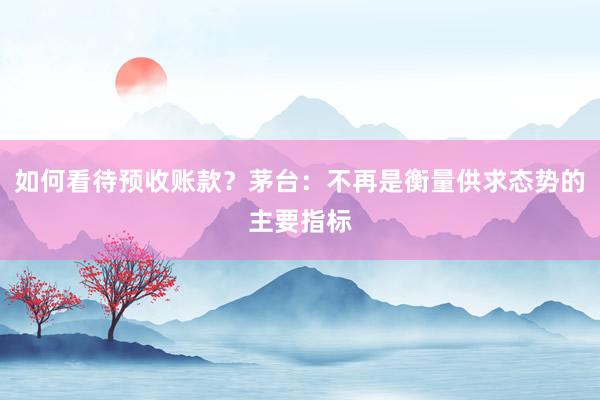 如何看待预收账款？茅台：不再是衡量供求态势的主要指标