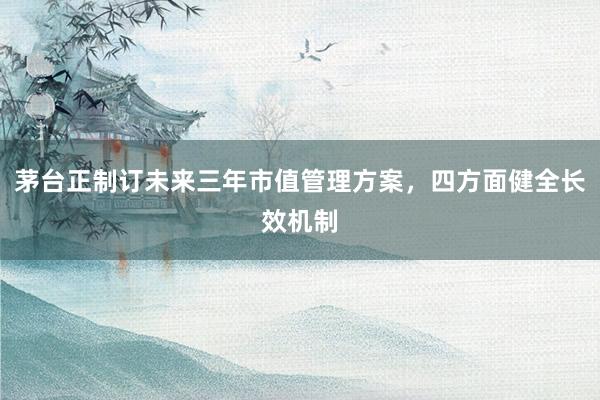 茅台正制订未来三年市值管理方案，四方面健全长效机制