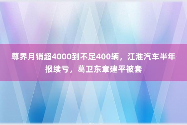 尊界月销超4000到不足400辆，江淮汽车半年报续亏，葛卫东章建平被套