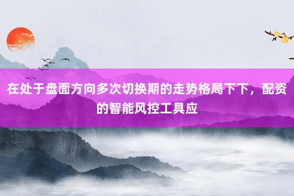 在处于盘面方向多次切换期的走势格局下下，配资的智能风控工具应