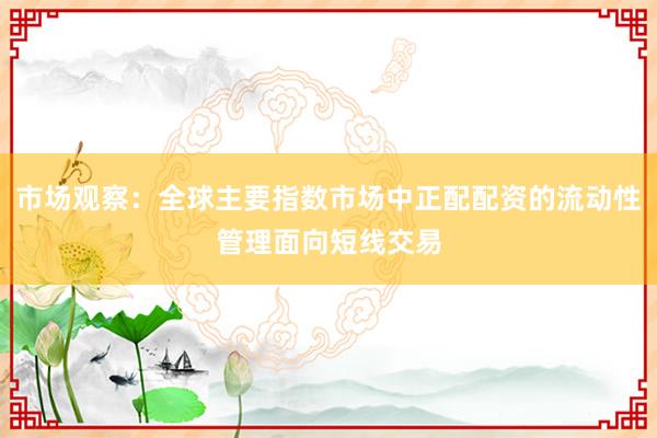 市场观察：全球主要指数市场中正配配资的流动性管理面向短线交易