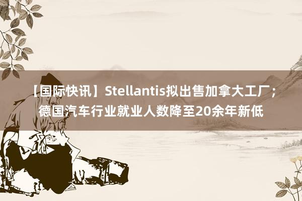 【国际快讯】Stellantis拟出售加拿大工厂；德国汽车行业就业人数降至20余年新低