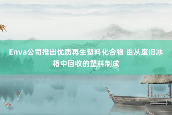 Enva公司推出优质再生塑料化合物 由从废旧冰箱中回收的塑料制成
