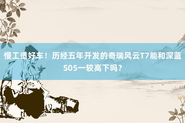 慢工造好车！历经五年开发的奇瑞风云T7能和深蓝S05一较高下吗？