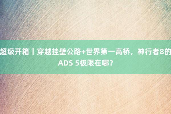 超级开箱丨穿越挂壁公路+世界第一高桥，神行者8的ADS 5极限在哪？