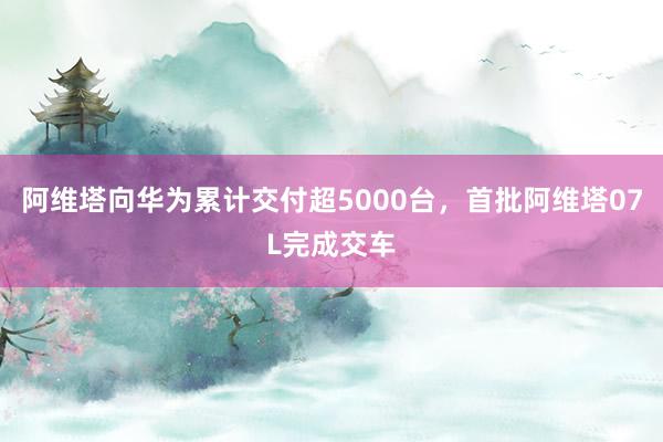 阿维塔向华为累计交付超5000台，首批阿维塔07L完成交车