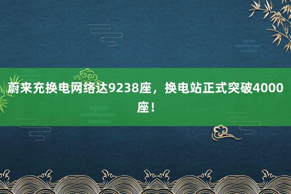 蔚来充换电网络达9238座，换电站正式突破4000座！