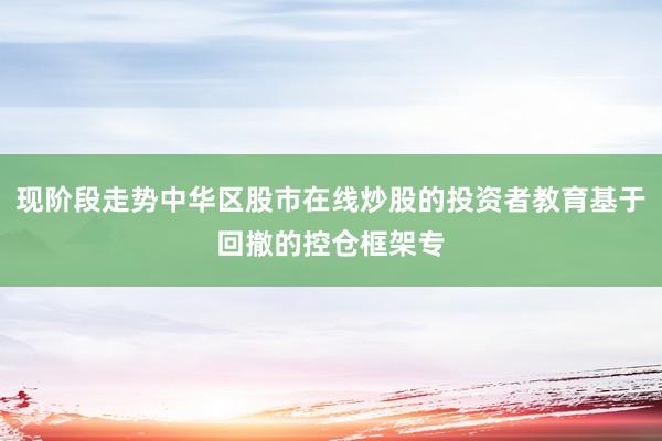 现阶段走势中华区股市在线炒股的投资者教育基于回撤的控仓框架专