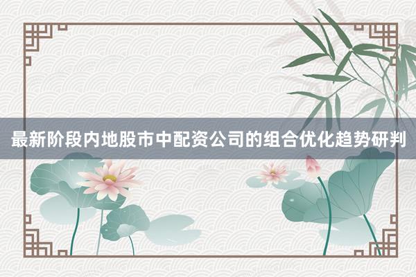 最新阶段内地股市中配资公司的组合优化趋势研判
