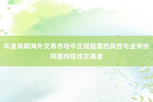 年度周期海外交易市场中正规股票的风控与业务协同面向短线交易者