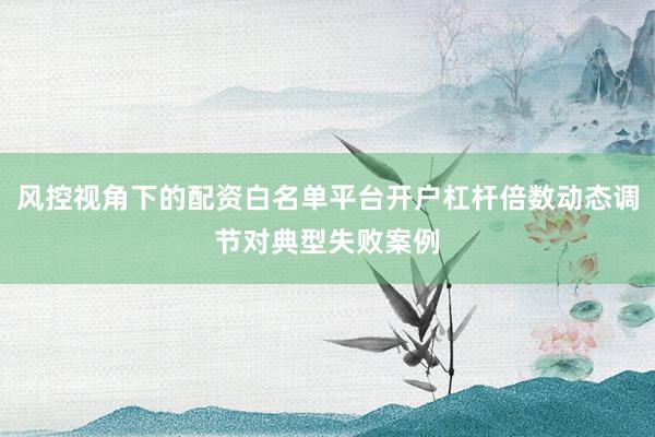 风控视角下的配资白名单平台开户杠杆倍数动态调节对典型失败案例
