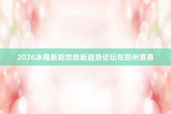 2026冰箱新能效焕新趋势论坛在郑州落幕