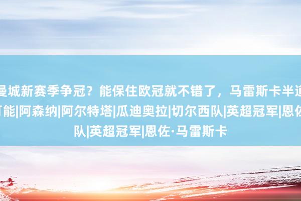 曼城新赛季争冠？能保住欧冠就不错了，马雷斯卡半道崩殂都有可能|阿森纳|阿尔特塔|瓜迪奥拉|切尔西队|英超冠军|恩佐·马雷斯卡