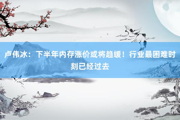 卢伟冰：下半年内存涨价或将趋缓！行业最困难时刻已经过去