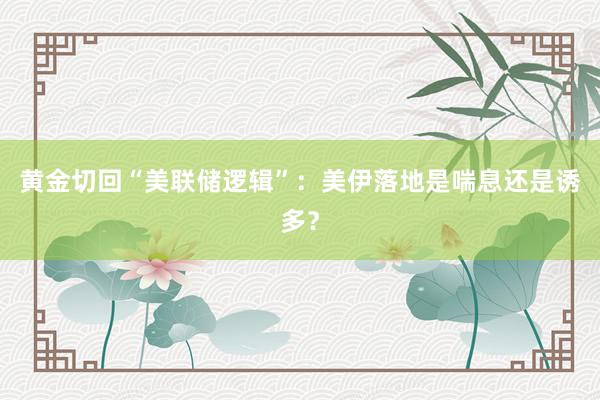 黄金切回“美联储逻辑”:美伊落地是喘息还是诱多?