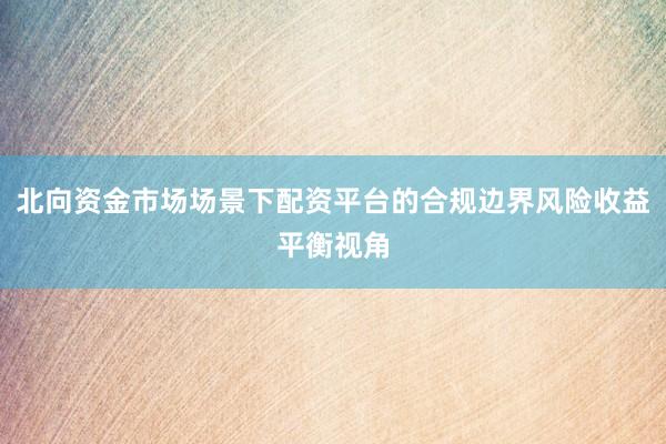 北向资金市场场景下配资平台的合规边界风险收益平衡视角