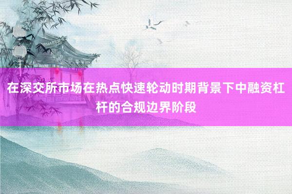 在深交所市场在热点快速轮动时期背景下中融资杠杆的合规边界阶段