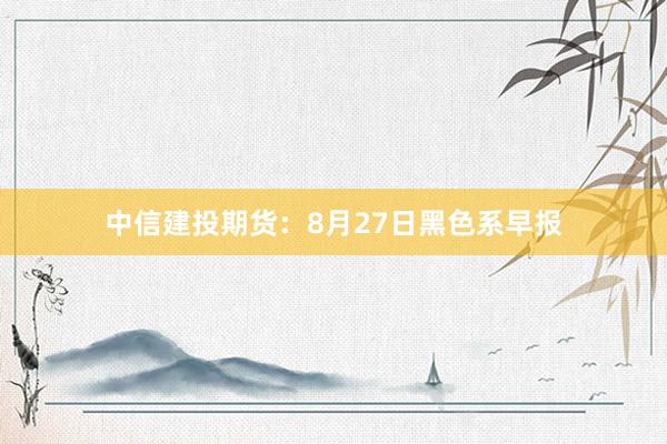 中信建投期货：8月27日黑色系早报