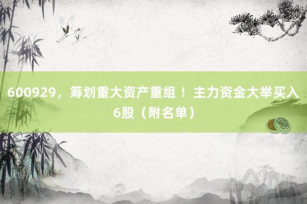 600929，筹划重大资产重组 ！主力资金大举买入6股（附名单）