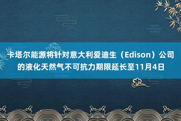 卡塔尔能源将针对意大利爱迪生（Edison）公司的液化天然气不可抗力期限延长至11月4日
