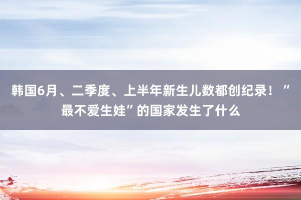 韩国6月、二季度、上半年新生儿数都创纪录！“最不爱生娃”的国家发生了什么