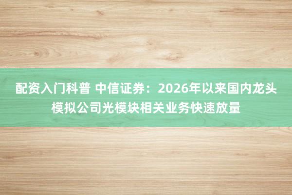 配资入门科普 中信证券：2026年以来国内龙头模拟公司光模块相关业务快速放量
